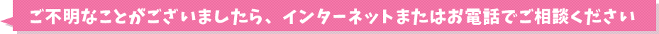 ご不明なことがございましたら、インターネットまたはお電話でご相談ください